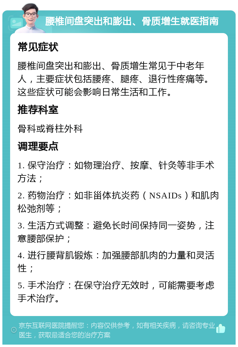 腰椎间盘突出和膨出、骨质增生就医指南 常见症状 腰椎间盘突出和膨出、骨质增生常见于中老年人，主要症状包括腰疼、腿疼、退行性疼痛等。这些症状可能会影响日常生活和工作。 推荐科室 骨科或脊柱外科 调理要点 1. 保守治疗：如物理治疗、按摩、针灸等非手术方法； 2. 药物治疗：如非甾体抗炎药（NSAIDs）和肌肉松弛剂等； 3. 生活方式调整：避免长时间保持同一姿势，注意腰部保护； 4. 进行腰背肌锻炼：加强腰部肌肉的力量和灵活性； 5. 手术治疗：在保守治疗无效时，可能需要考虑手术治疗。