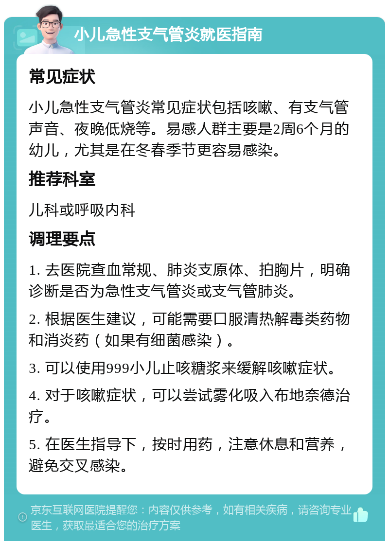 小儿急性支气管炎就医指南 常见症状 小儿急性支气管炎常见症状包括咳嗽、有支气管声音、夜晚低烧等。易感人群主要是2周6个月的幼儿，尤其是在冬春季节更容易感染。 推荐科室 儿科或呼吸内科 调理要点 1. 去医院查血常规、肺炎支原体、拍胸片，明确诊断是否为急性支气管炎或支气管肺炎。 2. 根据医生建议，可能需要口服清热解毒类药物和消炎药（如果有细菌感染）。 3. 可以使用999小儿止咳糖浆来缓解咳嗽症状。 4. 对于咳嗽症状，可以尝试雾化吸入布地奈德治疗。 5. 在医生指导下，按时用药，注意休息和营养，避免交叉感染。