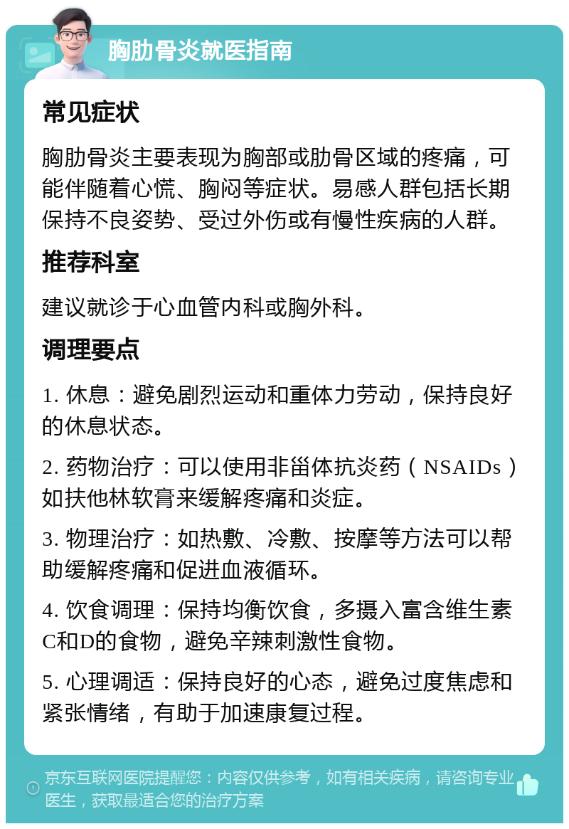 胸肋骨炎就医指南 常见症状 胸肋骨炎主要表现为胸部或肋骨区域的疼痛，可能伴随着心慌、胸闷等症状。易感人群包括长期保持不良姿势、受过外伤或有慢性疾病的人群。 推荐科室 建议就诊于心血管内科或胸外科。 调理要点 1. 休息：避免剧烈运动和重体力劳动，保持良好的休息状态。 2. 药物治疗：可以使用非甾体抗炎药（NSAIDs）如扶他林软膏来缓解疼痛和炎症。 3. 物理治疗：如热敷、冷敷、按摩等方法可以帮助缓解疼痛和促进血液循环。 4. 饮食调理：保持均衡饮食，多摄入富含维生素C和D的食物，避免辛辣刺激性食物。 5. 心理调适：保持良好的心态，避免过度焦虑和紧张情绪，有助于加速康复过程。