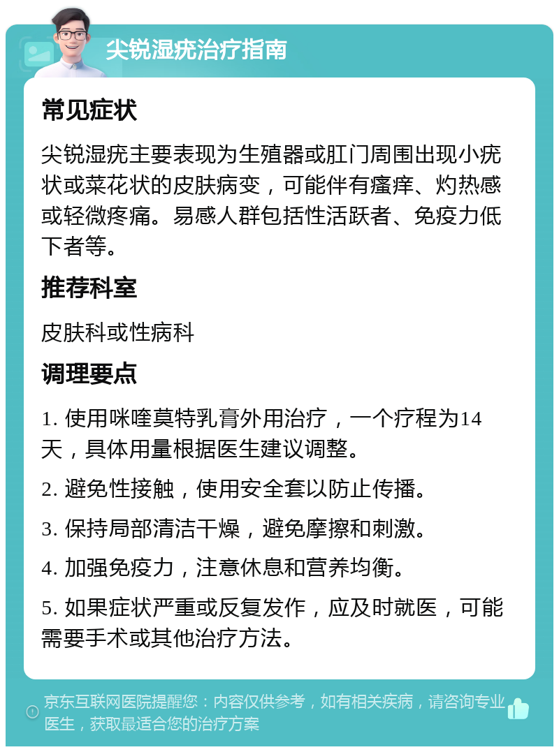 尖锐湿疣治疗指南 常见症状 尖锐湿疣主要表现为生殖器或肛门周围出现小疣状或菜花状的皮肤病变，可能伴有瘙痒、灼热感或轻微疼痛。易感人群包括性活跃者、免疫力低下者等。 推荐科室 皮肤科或性病科 调理要点 1. 使用咪喹莫特乳膏外用治疗，一个疗程为14天，具体用量根据医生建议调整。 2. 避免性接触，使用安全套以防止传播。 3. 保持局部清洁干燥，避免摩擦和刺激。 4. 加强免疫力，注意休息和营养均衡。 5. 如果症状严重或反复发作，应及时就医，可能需要手术或其他治疗方法。