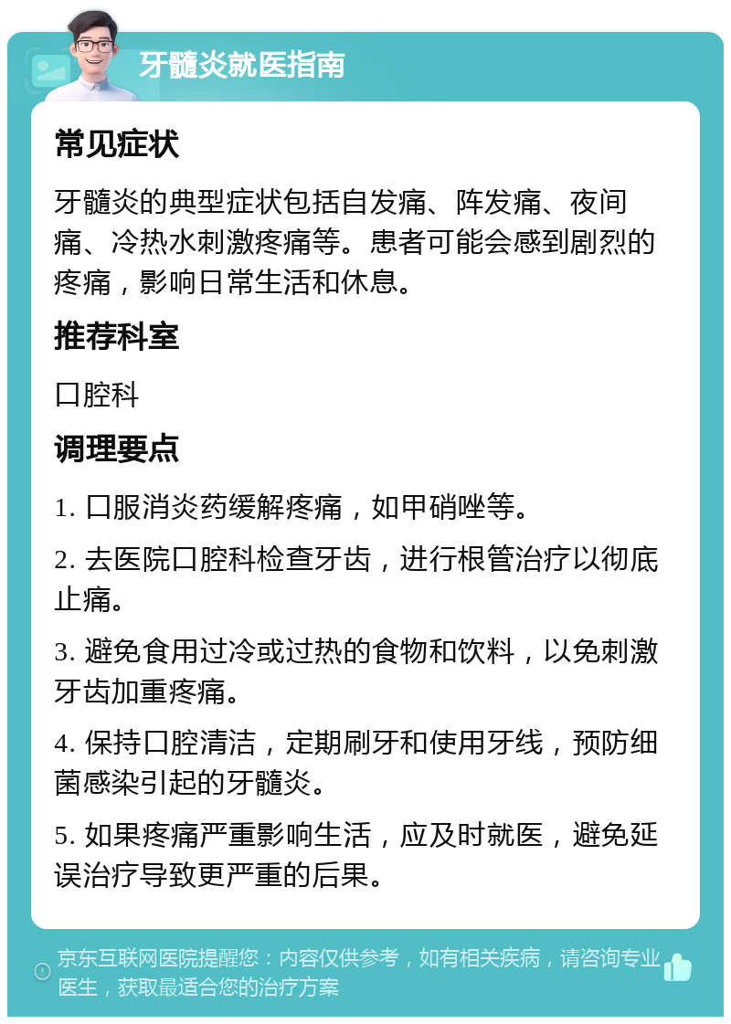 牙髓炎就医指南 常见症状 牙髓炎的典型症状包括自发痛、阵发痛、夜间痛、冷热水刺激疼痛等。患者可能会感到剧烈的疼痛，影响日常生活和休息。 推荐科室 口腔科 调理要点 1. 口服消炎药缓解疼痛，如甲硝唑等。 2. 去医院口腔科检查牙齿，进行根管治疗以彻底止痛。 3. 避免食用过冷或过热的食物和饮料，以免刺激牙齿加重疼痛。 4. 保持口腔清洁，定期刷牙和使用牙线，预防细菌感染引起的牙髓炎。 5. 如果疼痛严重影响生活，应及时就医，避免延误治疗导致更严重的后果。