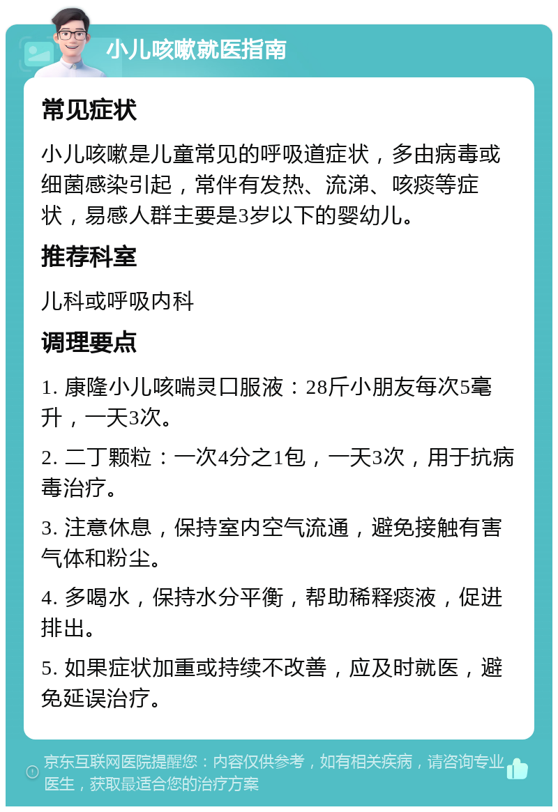 小儿咳嗽就医指南 常见症状 小儿咳嗽是儿童常见的呼吸道症状，多由病毒或细菌感染引起，常伴有发热、流涕、咳痰等症状，易感人群主要是3岁以下的婴幼儿。 推荐科室 儿科或呼吸内科 调理要点 1. 康隆小儿咳喘灵口服液：28斤小朋友每次5毫升，一天3次。 2. 二丁颗粒：一次4分之1包，一天3次，用于抗病毒治疗。 3. 注意休息，保持室内空气流通，避免接触有害气体和粉尘。 4. 多喝水，保持水分平衡，帮助稀释痰液，促进排出。 5. 如果症状加重或持续不改善，应及时就医，避免延误治疗。