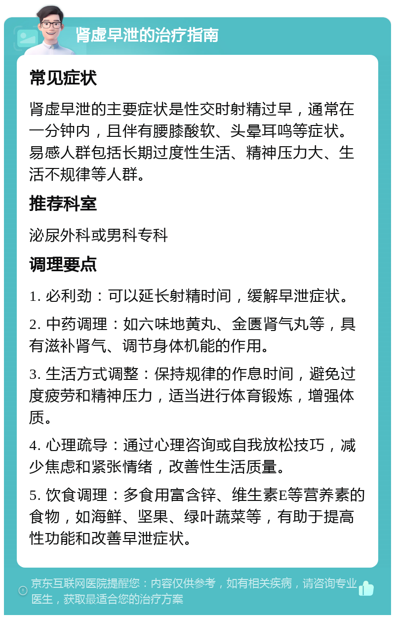 肾虚早泄的治疗指南 常见症状 肾虚早泄的主要症状是性交时射精过早，通常在一分钟内，且伴有腰膝酸软、头晕耳鸣等症状。易感人群包括长期过度性生活、精神压力大、生活不规律等人群。 推荐科室 泌尿外科或男科专科 调理要点 1. 必利劲：可以延长射精时间，缓解早泄症状。 2. 中药调理：如六味地黄丸、金匮肾气丸等，具有滋补肾气、调节身体机能的作用。 3. 生活方式调整：保持规律的作息时间，避免过度疲劳和精神压力，适当进行体育锻炼，增强体质。 4. 心理疏导：通过心理咨询或自我放松技巧，减少焦虑和紧张情绪，改善性生活质量。 5. 饮食调理：多食用富含锌、维生素E等营养素的食物，如海鲜、坚果、绿叶蔬菜等，有助于提高性功能和改善早泄症状。