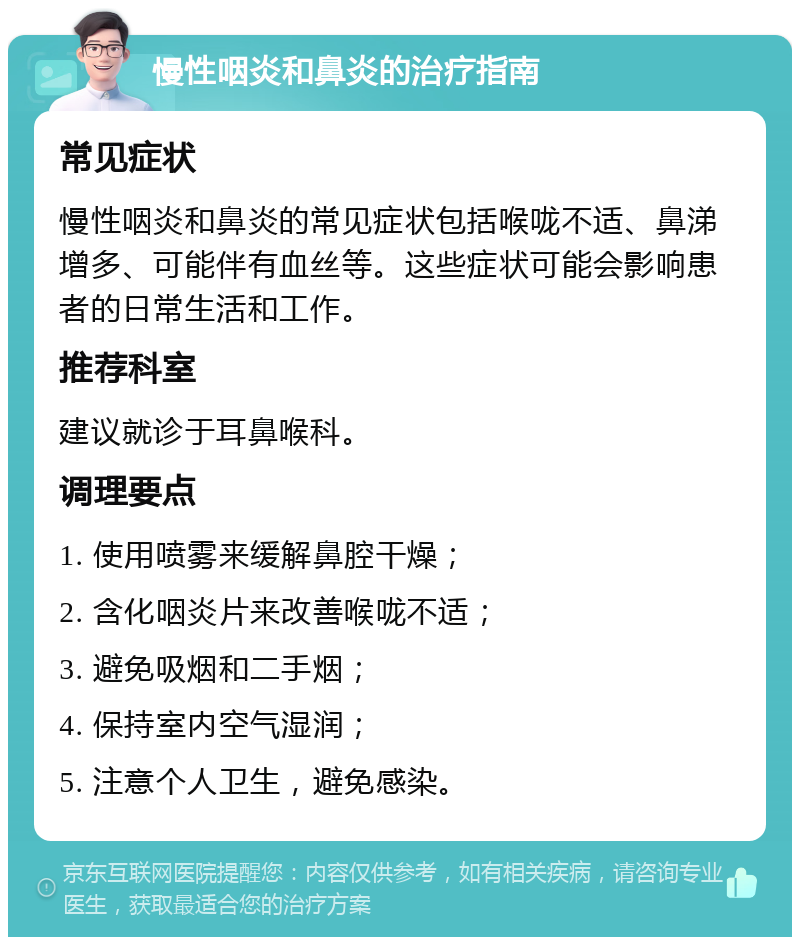 慢性咽炎和鼻炎的治疗指南 常见症状 慢性咽炎和鼻炎的常见症状包括喉咙不适、鼻涕增多、可能伴有血丝等。这些症状可能会影响患者的日常生活和工作。 推荐科室 建议就诊于耳鼻喉科。 调理要点 1. 使用喷雾来缓解鼻腔干燥； 2. 含化咽炎片来改善喉咙不适； 3. 避免吸烟和二手烟； 4. 保持室内空气湿润； 5. 注意个人卫生，避免感染。