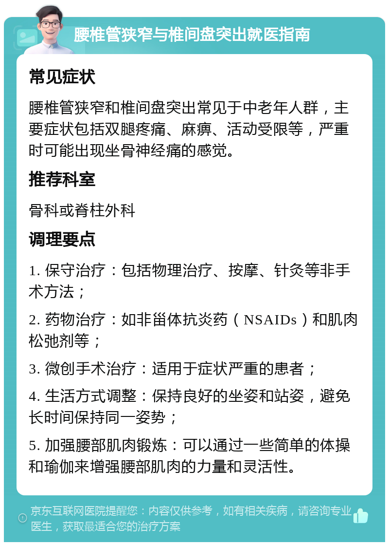 腰椎管狭窄与椎间盘突出就医指南 常见症状 腰椎管狭窄和椎间盘突出常见于中老年人群，主要症状包括双腿疼痛、麻痹、活动受限等，严重时可能出现坐骨神经痛的感觉。 推荐科室 骨科或脊柱外科 调理要点 1. 保守治疗：包括物理治疗、按摩、针灸等非手术方法； 2. 药物治疗：如非甾体抗炎药（NSAIDs）和肌肉松弛剂等； 3. 微创手术治疗：适用于症状严重的患者； 4. 生活方式调整：保持良好的坐姿和站姿，避免长时间保持同一姿势； 5. 加强腰部肌肉锻炼：可以通过一些简单的体操和瑜伽来增强腰部肌肉的力量和灵活性。