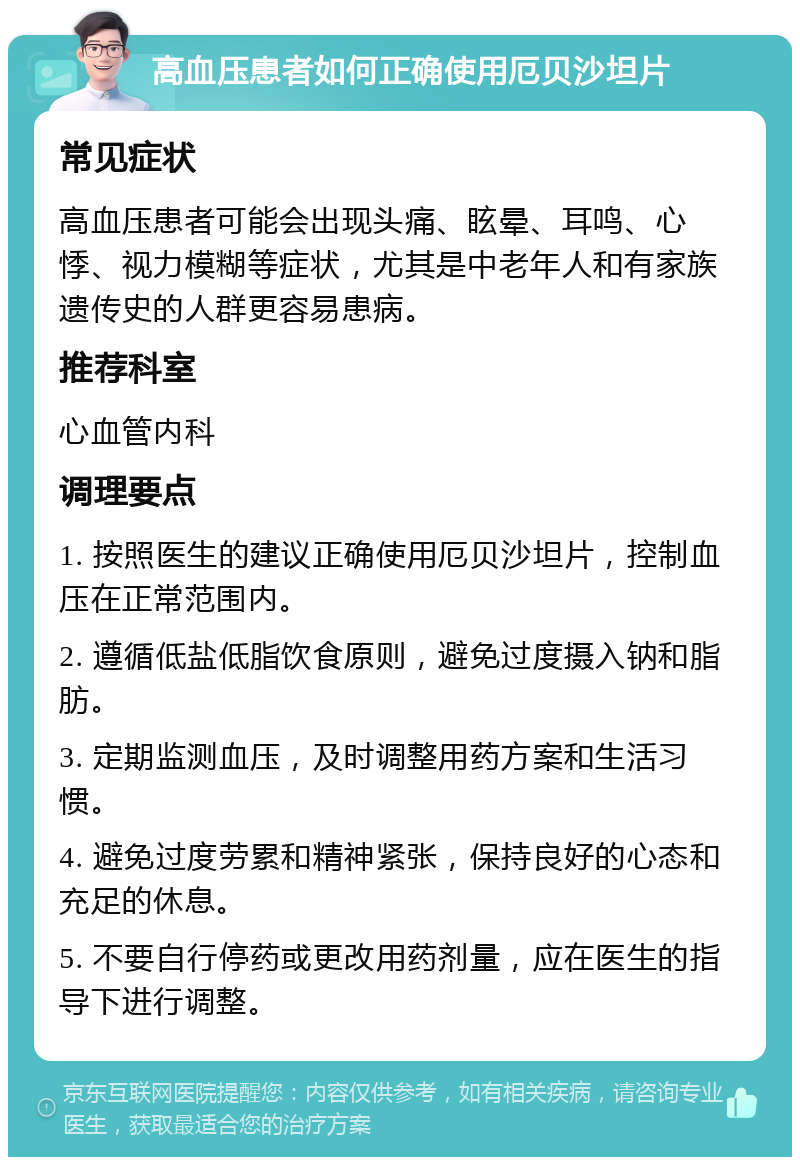 高血压患者如何正确使用厄贝沙坦片 常见症状 高血压患者可能会出现头痛、眩晕、耳鸣、心悸、视力模糊等症状，尤其是中老年人和有家族遗传史的人群更容易患病。 推荐科室 心血管内科 调理要点 1. 按照医生的建议正确使用厄贝沙坦片，控制血压在正常范围内。 2. 遵循低盐低脂饮食原则，避免过度摄入钠和脂肪。 3. 定期监测血压，及时调整用药方案和生活习惯。 4. 避免过度劳累和精神紧张，保持良好的心态和充足的休息。 5. 不要自行停药或更改用药剂量，应在医生的指导下进行调整。