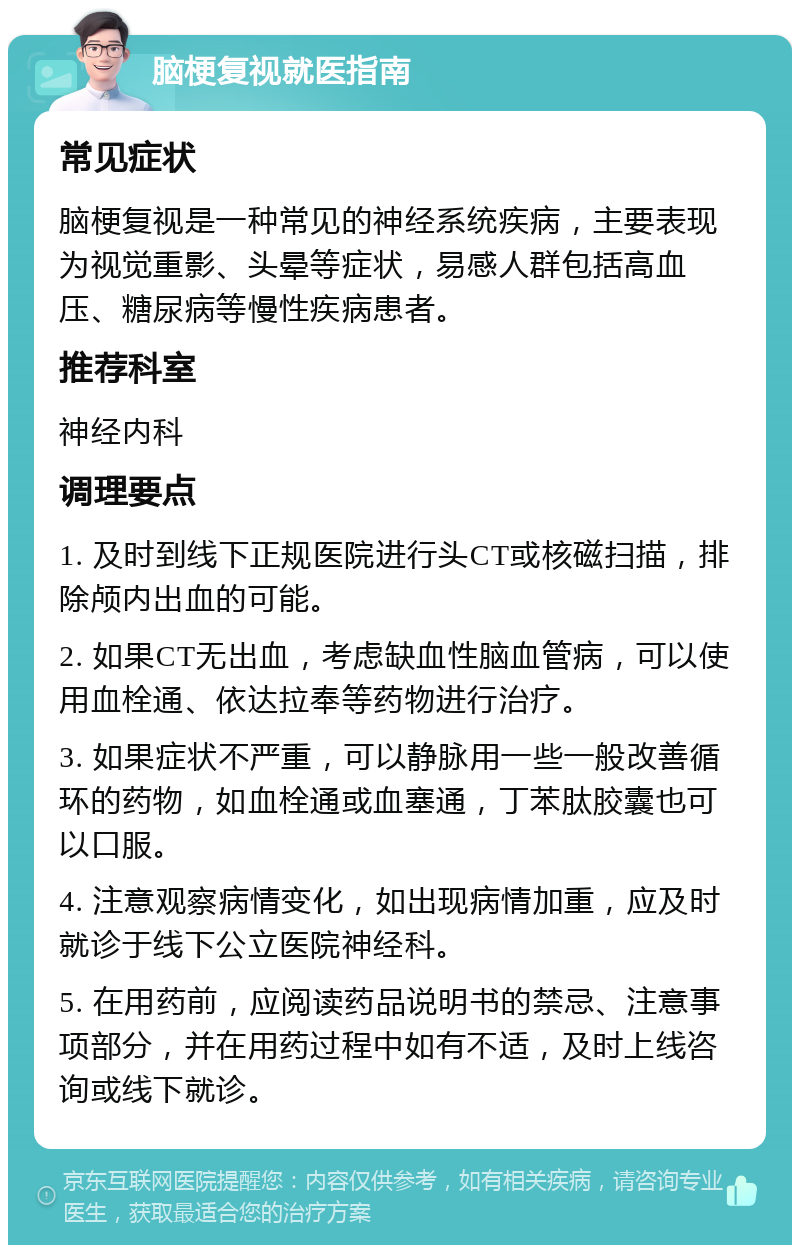 脑梗复视就医指南 常见症状 脑梗复视是一种常见的神经系统疾病，主要表现为视觉重影、头晕等症状，易感人群包括高血压、糖尿病等慢性疾病患者。 推荐科室 神经内科 调理要点 1. 及时到线下正规医院进行头CT或核磁扫描，排除颅内出血的可能。 2. 如果CT无出血，考虑缺血性脑血管病，可以使用血栓通、依达拉奉等药物进行治疗。 3. 如果症状不严重，可以静脉用一些一般改善循环的药物，如血栓通或血塞通，丁苯肽胶囊也可以口服。 4. 注意观察病情变化，如出现病情加重，应及时就诊于线下公立医院神经科。 5. 在用药前，应阅读药品说明书的禁忌、注意事项部分，并在用药过程中如有不适，及时上线咨询或线下就诊。