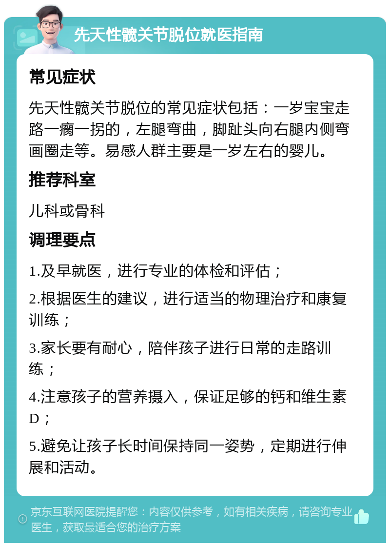 先天性髋关节脱位就医指南 常见症状 先天性髋关节脱位的常见症状包括：一岁宝宝走路一瘸一拐的，左腿弯曲，脚趾头向右腿内侧弯画圈走等。易感人群主要是一岁左右的婴儿。 推荐科室 儿科或骨科 调理要点 1.及早就医，进行专业的体检和评估； 2.根据医生的建议，进行适当的物理治疗和康复训练； 3.家长要有耐心，陪伴孩子进行日常的走路训练； 4.注意孩子的营养摄入，保证足够的钙和维生素D； 5.避免让孩子长时间保持同一姿势，定期进行伸展和活动。