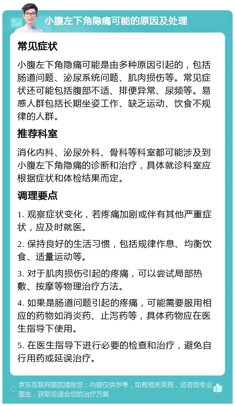 小腹左下角隐痛可能的原因及处理 常见症状 小腹左下角隐痛可能是由多种原因引起的，包括肠道问题、泌尿系统问题、肌肉损伤等。常见症状还可能包括腹部不适、排便异常、尿频等。易感人群包括长期坐姿工作、缺乏运动、饮食不规律的人群。 推荐科室 消化内科、泌尿外科、骨科等科室都可能涉及到小腹左下角隐痛的诊断和治疗，具体就诊科室应根据症状和体检结果而定。 调理要点 1. 观察症状变化，若疼痛加剧或伴有其他严重症状，应及时就医。 2. 保持良好的生活习惯，包括规律作息、均衡饮食、适量运动等。 3. 对于肌肉损伤引起的疼痛，可以尝试局部热敷、按摩等物理治疗方法。 4. 如果是肠道问题引起的疼痛，可能需要服用相应的药物如消炎药、止泻药等，具体药物应在医生指导下使用。 5. 在医生指导下进行必要的检查和治疗，避免自行用药或延误治疗。