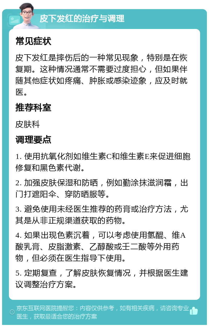 皮下发红的治疗与调理 常见症状 皮下发红是摔伤后的一种常见现象，特别是在恢复期。这种情况通常不需要过度担心，但如果伴随其他症状如疼痛、肿胀或感染迹象，应及时就医。 推荐科室 皮肤科 调理要点 1. 使用抗氧化剂如维生素C和维生素E来促进细胞修复和黑色素代谢。 2. 加强皮肤保湿和防晒，例如勤涂抹滋润霜，出门打遮阳伞、穿防晒服等。 3. 避免使用未经医生推荐的药膏或治疗方法，尤其是从非正规渠道获取的药物。 4. 如果出现色素沉着，可以考虑使用氢醌、维A酸乳膏、皮脂激素、乙醇酸或壬二酸等外用药物，但必须在医生指导下使用。 5. 定期复查，了解皮肤恢复情况，并根据医生建议调整治疗方案。