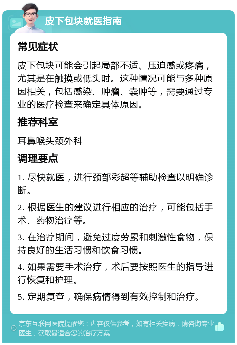 皮下包块就医指南 常见症状 皮下包块可能会引起局部不适、压迫感或疼痛，尤其是在触摸或低头时。这种情况可能与多种原因相关，包括感染、肿瘤、囊肿等，需要通过专业的医疗检查来确定具体原因。 推荐科室 耳鼻喉头颈外科 调理要点 1. 尽快就医，进行颈部彩超等辅助检查以明确诊断。 2. 根据医生的建议进行相应的治疗，可能包括手术、药物治疗等。 3. 在治疗期间，避免过度劳累和刺激性食物，保持良好的生活习惯和饮食习惯。 4. 如果需要手术治疗，术后要按照医生的指导进行恢复和护理。 5. 定期复查，确保病情得到有效控制和治疗。