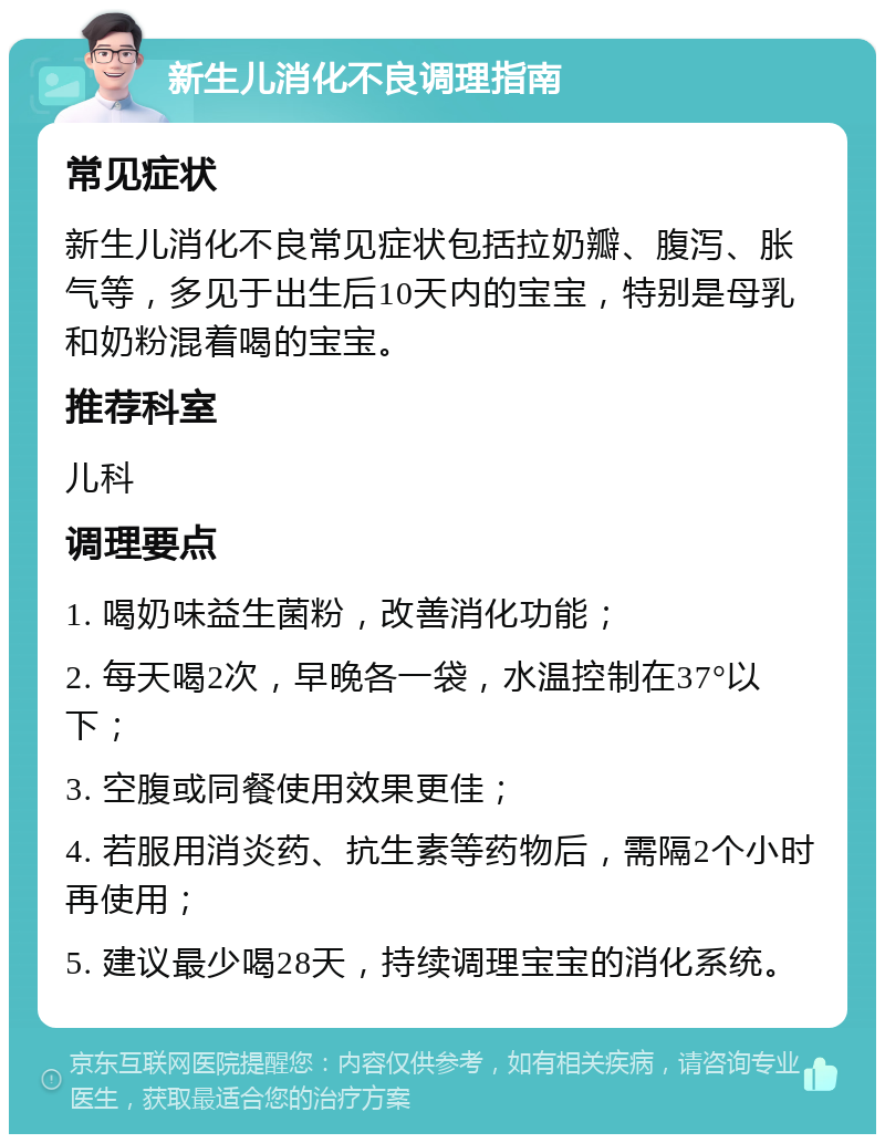 新生儿消化不良调理指南 常见症状 新生儿消化不良常见症状包括拉奶瓣、腹泻、胀气等，多见于出生后10天内的宝宝，特别是母乳和奶粉混着喝的宝宝。 推荐科室 儿科 调理要点 1. 喝奶味益生菌粉，改善消化功能； 2. 每天喝2次，早晚各一袋，水温控制在37°以下； 3. 空腹或同餐使用效果更佳； 4. 若服用消炎药、抗生素等药物后，需隔2个小时再使用； 5. 建议最少喝28天，持续调理宝宝的消化系统。