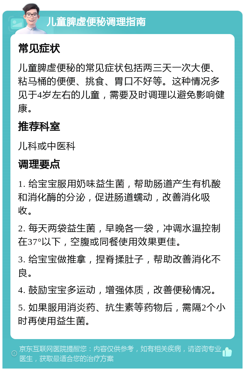 儿童脾虚便秘调理指南 常见症状 儿童脾虚便秘的常见症状包括两三天一次大便、粘马桶的便便、挑食、胃口不好等。这种情况多见于4岁左右的儿童，需要及时调理以避免影响健康。 推荐科室 儿科或中医科 调理要点 1. 给宝宝服用奶味益生菌，帮助肠道产生有机酸和消化酶的分泌，促进肠道蠕动，改善消化吸收。 2. 每天两袋益生菌，早晚各一袋，冲调水温控制在37°以下，空腹或同餐使用效果更佳。 3. 给宝宝做推拿，捏脊揉肚子，帮助改善消化不良。 4. 鼓励宝宝多运动，增强体质，改善便秘情况。 5. 如果服用消炎药、抗生素等药物后，需隔2个小时再使用益生菌。