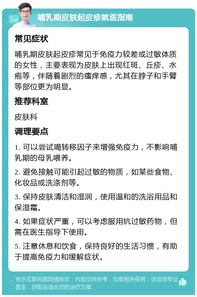 哺乳期皮肤起皮疹就医指南 常见症状 哺乳期皮肤起皮疹常见于免疫力较差或过敏体质的女性，主要表现为皮肤上出现红斑、丘疹、水疱等，伴随着剧烈的瘙痒感，尤其在脖子和手臂等部位更为明显。 推荐科室 皮肤科 调理要点 1. 可以尝试喝转移因子来增强免疫力，不影响哺乳期的母乳喂养。 2. 避免接触可能引起过敏的物质，如某些食物、化妆品或洗涤剂等。 3. 保持皮肤清洁和湿润，使用温和的洗浴用品和保湿霜。 4. 如果症状严重，可以考虑服用抗过敏药物，但需在医生指导下使用。 5. 注意休息和饮食，保持良好的生活习惯，有助于提高免疫力和缓解症状。