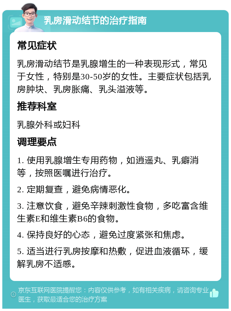 乳房滑动结节的治疗指南 常见症状 乳房滑动结节是乳腺增生的一种表现形式，常见于女性，特别是30-50岁的女性。主要症状包括乳房肿块、乳房胀痛、乳头溢液等。 推荐科室 乳腺外科或妇科 调理要点 1. 使用乳腺增生专用药物，如逍遥丸、乳癖消等，按照医嘱进行治疗。 2. 定期复查，避免病情恶化。 3. 注意饮食，避免辛辣刺激性食物，多吃富含维生素E和维生素B6的食物。 4. 保持良好的心态，避免过度紧张和焦虑。 5. 适当进行乳房按摩和热敷，促进血液循环，缓解乳房不适感。