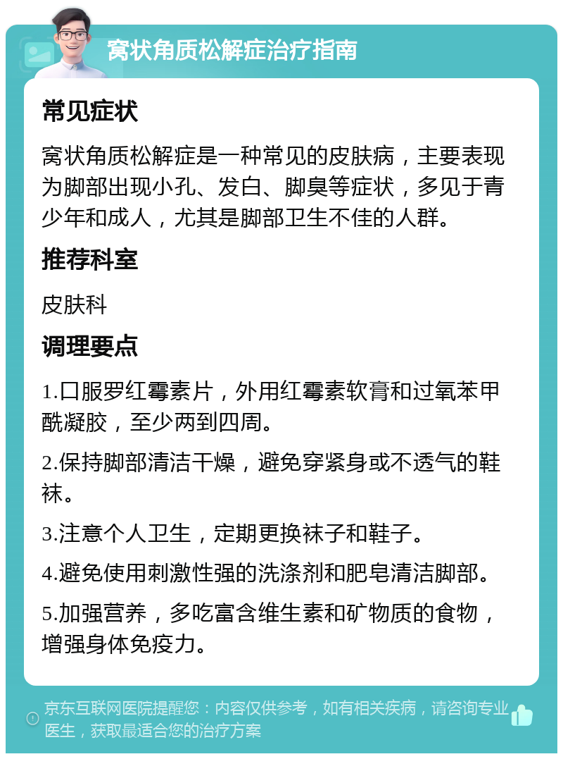 窝状角质松解症治疗指南 常见症状 窝状角质松解症是一种常见的皮肤病，主要表现为脚部出现小孔、发白、脚臭等症状，多见于青少年和成人，尤其是脚部卫生不佳的人群。 推荐科室 皮肤科 调理要点 1.口服罗红霉素片，外用红霉素软膏和过氧苯甲酰凝胶，至少两到四周。 2.保持脚部清洁干燥，避免穿紧身或不透气的鞋袜。 3.注意个人卫生，定期更换袜子和鞋子。 4.避免使用刺激性强的洗涤剂和肥皂清洁脚部。 5.加强营养，多吃富含维生素和矿物质的食物，增强身体免疫力。