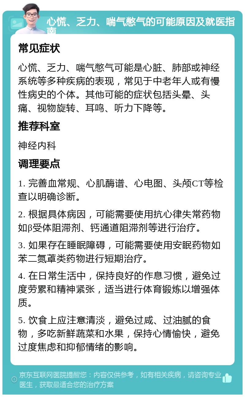 心慌、乏力、喘气憋气的可能原因及就医指南 常见症状 心慌、乏力、喘气憋气可能是心脏、肺部或神经系统等多种疾病的表现，常见于中老年人或有慢性病史的个体。其他可能的症状包括头晕、头痛、视物旋转、耳鸣、听力下降等。 推荐科室 神经内科 调理要点 1. 完善血常规、心肌酶谱、心电图、头颅CT等检查以明确诊断。 2. 根据具体病因，可能需要使用抗心律失常药物如β受体阻滞剂、钙通道阻滞剂等进行治疗。 3. 如果存在睡眠障碍，可能需要使用安眠药物如苯二氮䓬类药物进行短期治疗。 4. 在日常生活中，保持良好的作息习惯，避免过度劳累和精神紧张，适当进行体育锻炼以增强体质。 5. 饮食上应注意清淡，避免过咸、过油腻的食物，多吃新鲜蔬菜和水果，保持心情愉快，避免过度焦虑和抑郁情绪的影响。