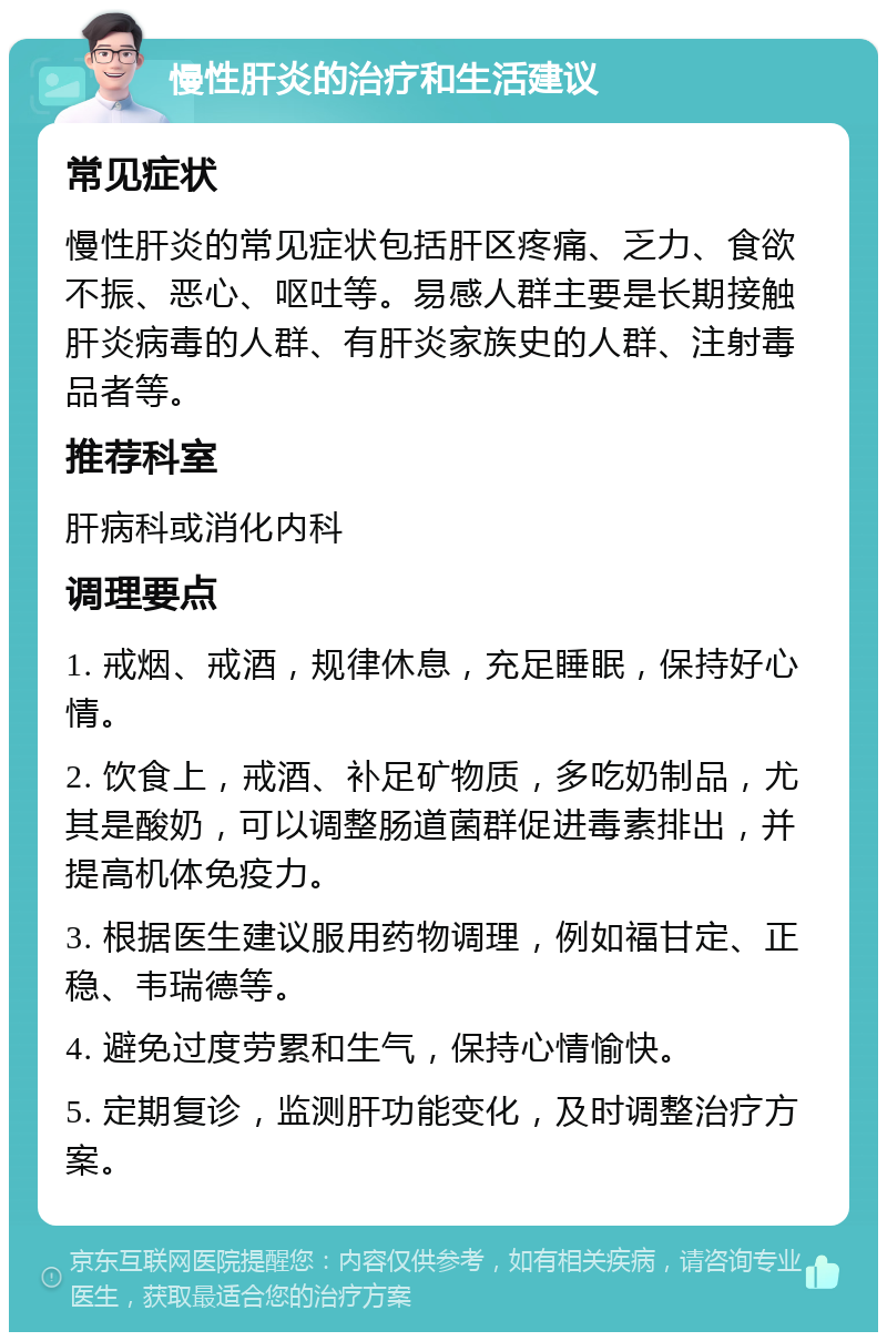 慢性肝炎的治疗和生活建议 常见症状 慢性肝炎的常见症状包括肝区疼痛、乏力、食欲不振、恶心、呕吐等。易感人群主要是长期接触肝炎病毒的人群、有肝炎家族史的人群、注射毒品者等。 推荐科室 肝病科或消化内科 调理要点 1. 戒烟、戒酒，规律休息，充足睡眠，保持好心情。 2. 饮食上，戒酒、补足矿物质，多吃奶制品，尤其是酸奶，可以调整肠道菌群促进毒素排出，并提高机体免疫力。 3. 根据医生建议服用药物调理，例如福甘定、正稳、韦瑞德等。 4. 避免过度劳累和生气，保持心情愉快。 5. 定期复诊，监测肝功能变化，及时调整治疗方案。