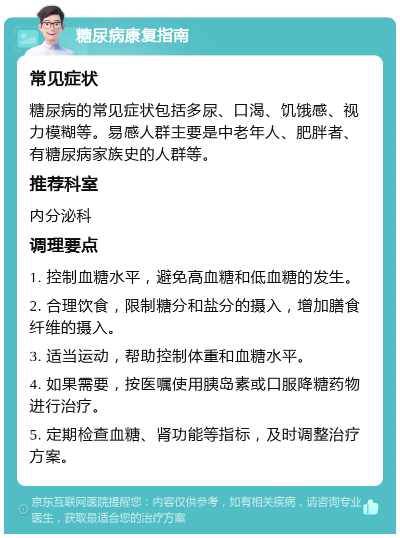 糖尿病康复指南 常见症状 糖尿病的常见症状包括多尿、口渴、饥饿感、视力模糊等。易感人群主要是中老年人、肥胖者、有糖尿病家族史的人群等。 推荐科室 内分泌科 调理要点 1. 控制血糖水平，避免高血糖和低血糖的发生。 2. 合理饮食，限制糖分和盐分的摄入，增加膳食纤维的摄入。 3. 适当运动，帮助控制体重和血糖水平。 4. 如果需要，按医嘱使用胰岛素或口服降糖药物进行治疗。 5. 定期检查血糖、肾功能等指标，及时调整治疗方案。