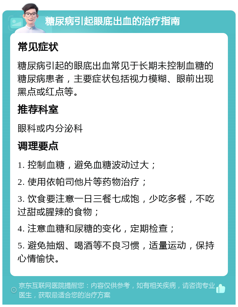 糖尿病引起眼底出血的治疗指南 常见症状 糖尿病引起的眼底出血常见于长期未控制血糖的糖尿病患者，主要症状包括视力模糊、眼前出现黑点或红点等。 推荐科室 眼科或内分泌科 调理要点 1. 控制血糖，避免血糖波动过大； 2. 使用依帕司他片等药物治疗； 3. 饮食要注意一日三餐七成饱，少吃多餐，不吃过甜或腥辣的食物； 4. 注意血糖和尿糖的变化，定期检查； 5. 避免抽烟、喝酒等不良习惯，适量运动，保持心情愉快。