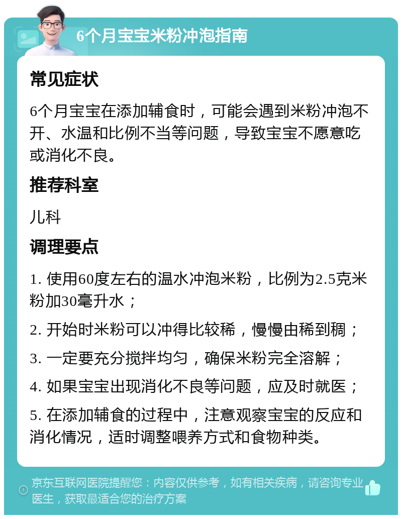 6个月宝宝米粉冲泡指南 常见症状 6个月宝宝在添加辅食时，可能会遇到米粉冲泡不开、水温和比例不当等问题，导致宝宝不愿意吃或消化不良。 推荐科室 儿科 调理要点 1. 使用60度左右的温水冲泡米粉，比例为2.5克米粉加30毫升水； 2. 开始时米粉可以冲得比较稀，慢慢由稀到稠； 3. 一定要充分搅拌均匀，确保米粉完全溶解； 4. 如果宝宝出现消化不良等问题，应及时就医； 5. 在添加辅食的过程中，注意观察宝宝的反应和消化情况，适时调整喂养方式和食物种类。