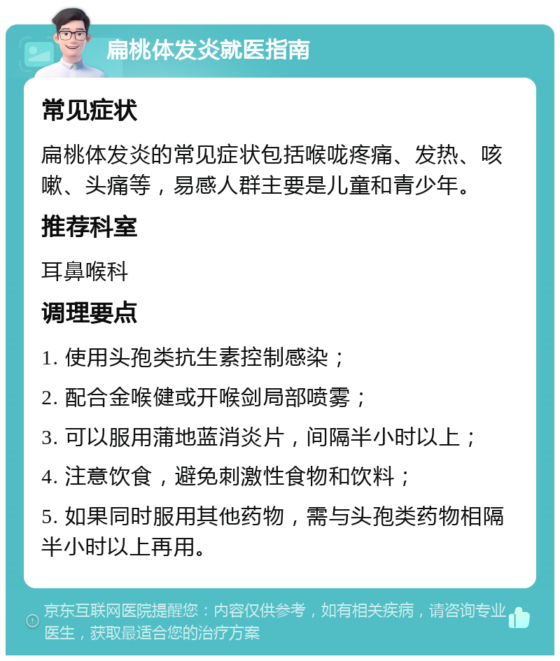 扁桃体发炎就医指南 常见症状 扁桃体发炎的常见症状包括喉咙疼痛、发热、咳嗽、头痛等，易感人群主要是儿童和青少年。 推荐科室 耳鼻喉科 调理要点 1. 使用头孢类抗生素控制感染； 2. 配合金喉健或开喉剑局部喷雾； 3. 可以服用蒲地蓝消炎片，间隔半小时以上； 4. 注意饮食，避免刺激性食物和饮料； 5. 如果同时服用其他药物，需与头孢类药物相隔半小时以上再用。