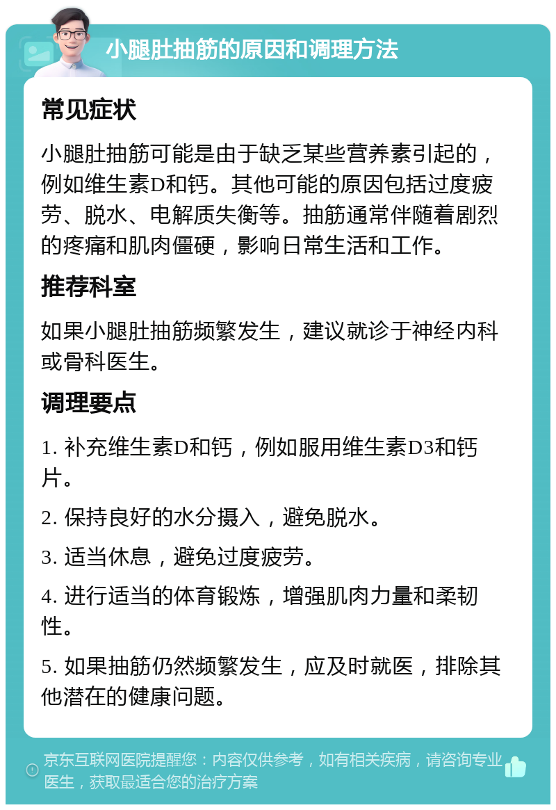 小腿肚抽筋的原因和调理方法 常见症状 小腿肚抽筋可能是由于缺乏某些营养素引起的，例如维生素D和钙。其他可能的原因包括过度疲劳、脱水、电解质失衡等。抽筋通常伴随着剧烈的疼痛和肌肉僵硬，影响日常生活和工作。 推荐科室 如果小腿肚抽筋频繁发生，建议就诊于神经内科或骨科医生。 调理要点 1. 补充维生素D和钙，例如服用维生素D3和钙片。 2. 保持良好的水分摄入，避免脱水。 3. 适当休息，避免过度疲劳。 4. 进行适当的体育锻炼，增强肌肉力量和柔韧性。 5. 如果抽筋仍然频繁发生，应及时就医，排除其他潜在的健康问题。