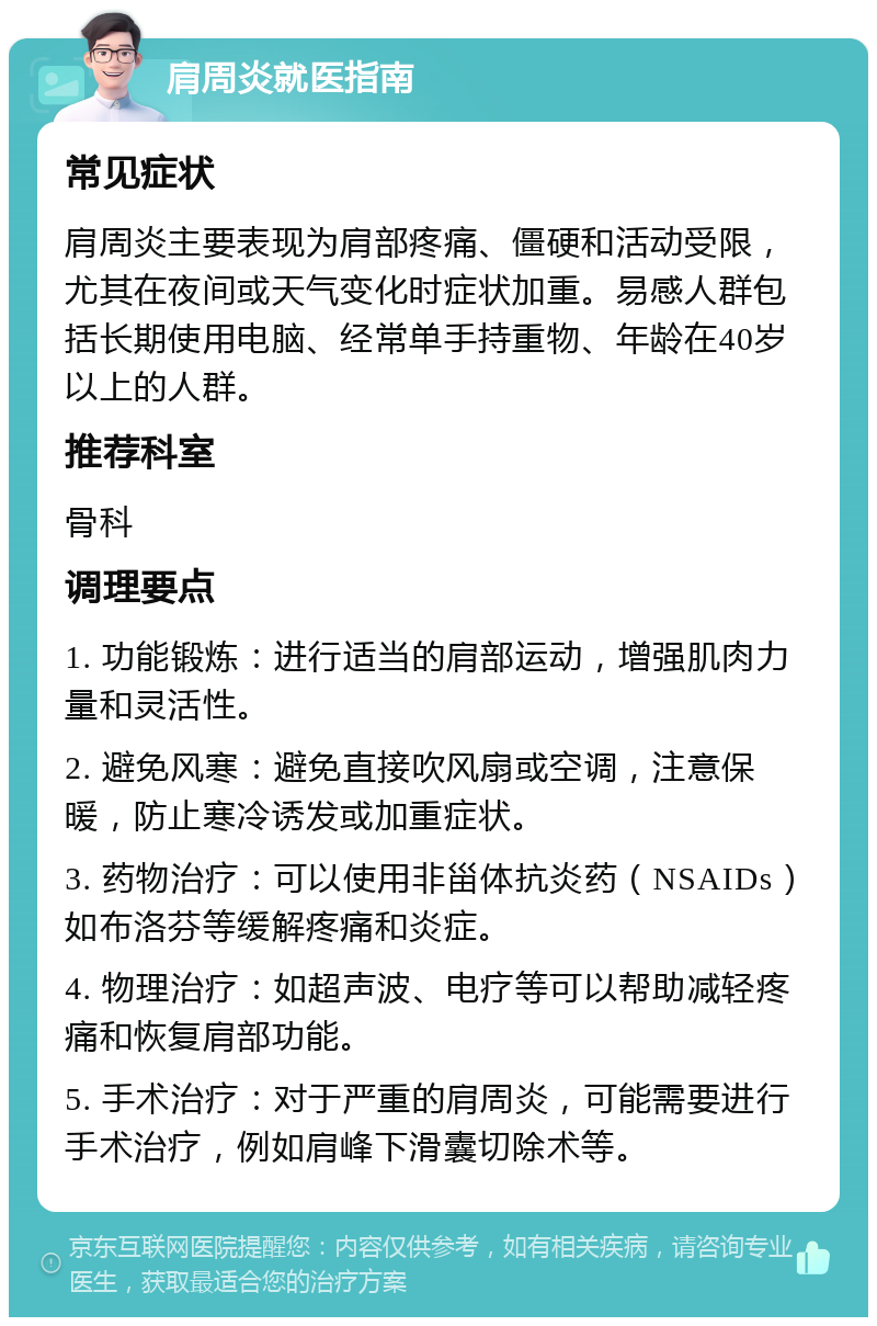 肩周炎就医指南 常见症状 肩周炎主要表现为肩部疼痛、僵硬和活动受限，尤其在夜间或天气变化时症状加重。易感人群包括长期使用电脑、经常单手持重物、年龄在40岁以上的人群。 推荐科室 骨科 调理要点 1. 功能锻炼：进行适当的肩部运动，增强肌肉力量和灵活性。 2. 避免风寒：避免直接吹风扇或空调，注意保暖，防止寒冷诱发或加重症状。 3. 药物治疗：可以使用非甾体抗炎药（NSAIDs）如布洛芬等缓解疼痛和炎症。 4. 物理治疗：如超声波、电疗等可以帮助减轻疼痛和恢复肩部功能。 5. 手术治疗：对于严重的肩周炎，可能需要进行手术治疗，例如肩峰下滑囊切除术等。