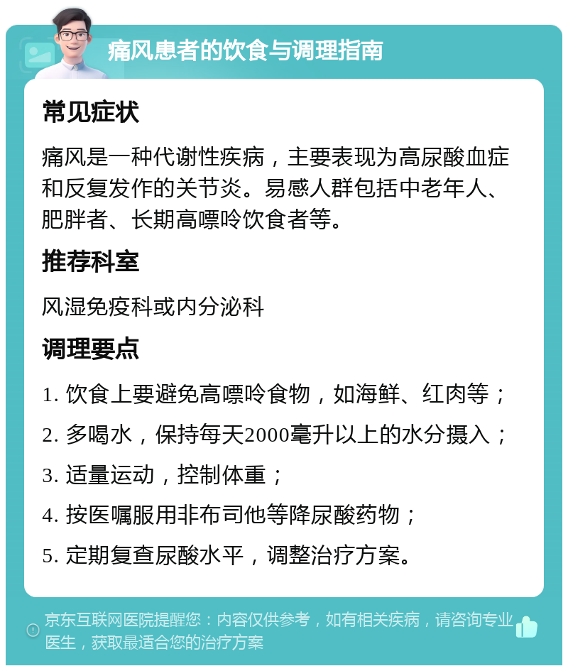 痛风患者的饮食与调理指南 常见症状 痛风是一种代谢性疾病，主要表现为高尿酸血症和反复发作的关节炎。易感人群包括中老年人、肥胖者、长期高嘌呤饮食者等。 推荐科室 风湿免疫科或内分泌科 调理要点 1. 饮食上要避免高嘌呤食物，如海鲜、红肉等； 2. 多喝水，保持每天2000毫升以上的水分摄入； 3. 适量运动，控制体重； 4. 按医嘱服用非布司他等降尿酸药物； 5. 定期复查尿酸水平，调整治疗方案。