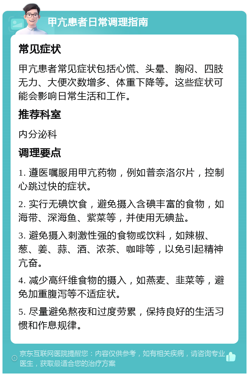 甲亢患者日常调理指南 常见症状 甲亢患者常见症状包括心慌、头晕、胸闷、四肢无力、大便次数增多、体重下降等。这些症状可能会影响日常生活和工作。 推荐科室 内分泌科 调理要点 1. 遵医嘱服用甲亢药物，例如普奈洛尔片，控制心跳过快的症状。 2. 实行无碘饮食，避免摄入含碘丰富的食物，如海带、深海鱼、紫菜等，并使用无碘盐。 3. 避免摄入刺激性强的食物或饮料，如辣椒、葱、姜、蒜、酒、浓茶、咖啡等，以免引起精神亢奋。 4. 减少高纤维食物的摄入，如燕麦、韭菜等，避免加重腹泻等不适症状。 5. 尽量避免熬夜和过度劳累，保持良好的生活习惯和作息规律。