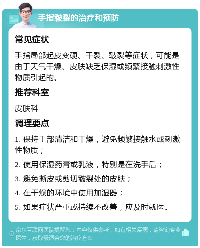 手指皲裂的治疗和预防 常见症状 手指局部起皮变硬、干裂、皲裂等症状，可能是由于天气干燥、皮肤缺乏保湿或频繁接触刺激性物质引起的。 推荐科室 皮肤科 调理要点 1. 保持手部清洁和干燥，避免频繁接触水或刺激性物质； 2. 使用保湿药膏或乳液，特别是在洗手后； 3. 避免撕皮或剪切皲裂处的皮肤； 4. 在干燥的环境中使用加湿器； 5. 如果症状严重或持续不改善，应及时就医。