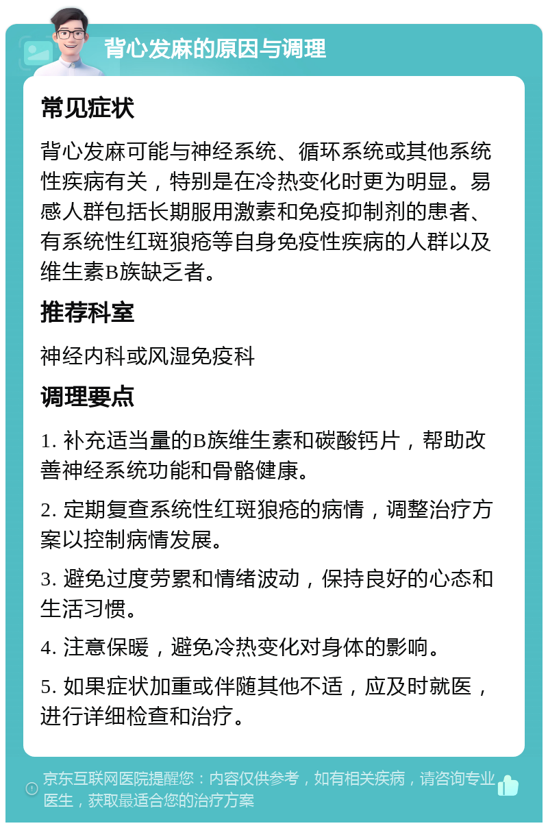 背心发麻的原因与调理 常见症状 背心发麻可能与神经系统、循环系统或其他系统性疾病有关，特别是在冷热变化时更为明显。易感人群包括长期服用激素和免疫抑制剂的患者、有系统性红斑狼疮等自身免疫性疾病的人群以及维生素B族缺乏者。 推荐科室 神经内科或风湿免疫科 调理要点 1. 补充适当量的B族维生素和碳酸钙片，帮助改善神经系统功能和骨骼健康。 2. 定期复查系统性红斑狼疮的病情，调整治疗方案以控制病情发展。 3. 避免过度劳累和情绪波动，保持良好的心态和生活习惯。 4. 注意保暖，避免冷热变化对身体的影响。 5. 如果症状加重或伴随其他不适，应及时就医，进行详细检查和治疗。