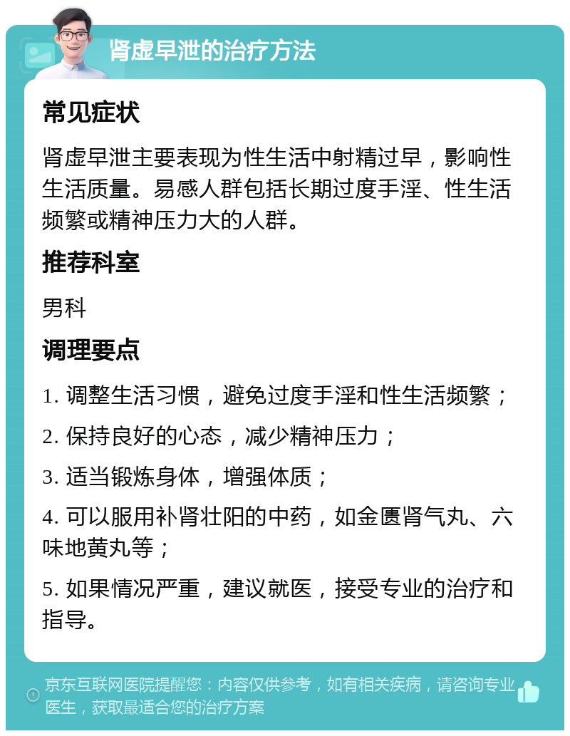 肾虚早泄的治疗方法 常见症状 肾虚早泄主要表现为性生活中射精过早，影响性生活质量。易感人群包括长期过度手淫、性生活频繁或精神压力大的人群。 推荐科室 男科 调理要点 1. 调整生活习惯，避免过度手淫和性生活频繁； 2. 保持良好的心态，减少精神压力； 3. 适当锻炼身体，增强体质； 4. 可以服用补肾壮阳的中药，如金匮肾气丸、六味地黄丸等； 5. 如果情况严重，建议就医，接受专业的治疗和指导。