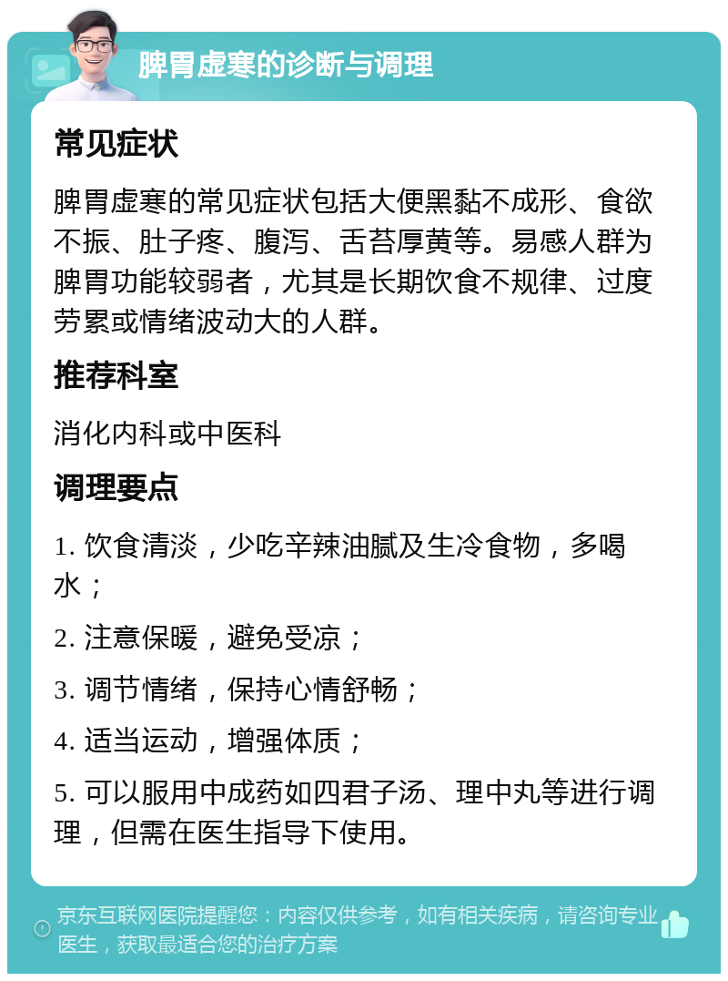 脾胃虚寒的诊断与调理 常见症状 脾胃虚寒的常见症状包括大便黑黏不成形、食欲不振、肚子疼、腹泻、舌苔厚黄等。易感人群为脾胃功能较弱者，尤其是长期饮食不规律、过度劳累或情绪波动大的人群。 推荐科室 消化内科或中医科 调理要点 1. 饮食清淡，少吃辛辣油腻及生冷食物，多喝水； 2. 注意保暖，避免受凉； 3. 调节情绪，保持心情舒畅； 4. 适当运动，增强体质； 5. 可以服用中成药如四君子汤、理中丸等进行调理，但需在医生指导下使用。