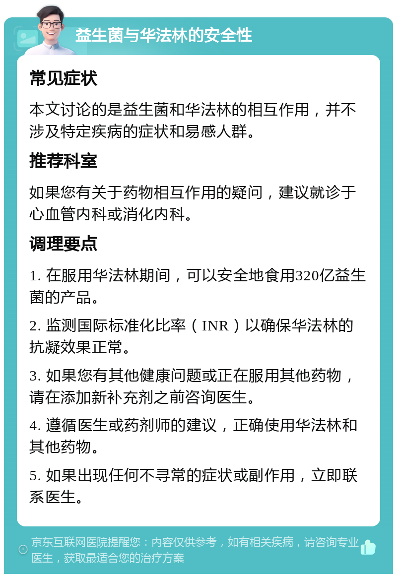 益生菌与华法林的安全性 常见症状 本文讨论的是益生菌和华法林的相互作用，并不涉及特定疾病的症状和易感人群。 推荐科室 如果您有关于药物相互作用的疑问，建议就诊于心血管内科或消化内科。 调理要点 1. 在服用华法林期间，可以安全地食用320亿益生菌的产品。 2. 监测国际标准化比率（INR）以确保华法林的抗凝效果正常。 3. 如果您有其他健康问题或正在服用其他药物，请在添加新补充剂之前咨询医生。 4. 遵循医生或药剂师的建议，正确使用华法林和其他药物。 5. 如果出现任何不寻常的症状或副作用，立即联系医生。