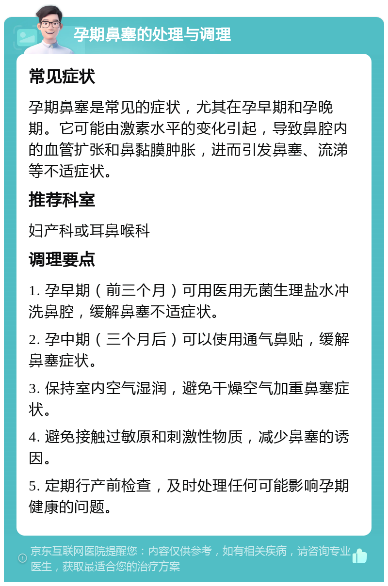 孕期鼻塞的处理与调理 常见症状 孕期鼻塞是常见的症状，尤其在孕早期和孕晚期。它可能由激素水平的变化引起，导致鼻腔内的血管扩张和鼻黏膜肿胀，进而引发鼻塞、流涕等不适症状。 推荐科室 妇产科或耳鼻喉科 调理要点 1. 孕早期（前三个月）可用医用无菌生理盐水冲洗鼻腔，缓解鼻塞不适症状。 2. 孕中期（三个月后）可以使用通气鼻贴，缓解鼻塞症状。 3. 保持室内空气湿润，避免干燥空气加重鼻塞症状。 4. 避免接触过敏原和刺激性物质，减少鼻塞的诱因。 5. 定期行产前检查，及时处理任何可能影响孕期健康的问题。