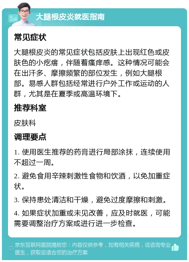 大腿根皮炎就医指南 常见症状 大腿根皮炎的常见症状包括皮肤上出现红色或皮肤色的小疙瘩，伴随着瘙痒感。这种情况可能会在出汗多、摩擦频繁的部位发生，例如大腿根部。易感人群包括经常进行户外工作或运动的人群，尤其是在夏季或高温环境下。 推荐科室 皮肤科 调理要点 1. 使用医生推荐的药膏进行局部涂抹，连续使用不超过一周。 2. 避免食用辛辣刺激性食物和饮酒，以免加重症状。 3. 保持患处清洁和干燥，避免过度摩擦和刺激。 4. 如果症状加重或未见改善，应及时就医，可能需要调整治疗方案或进行进一步检查。