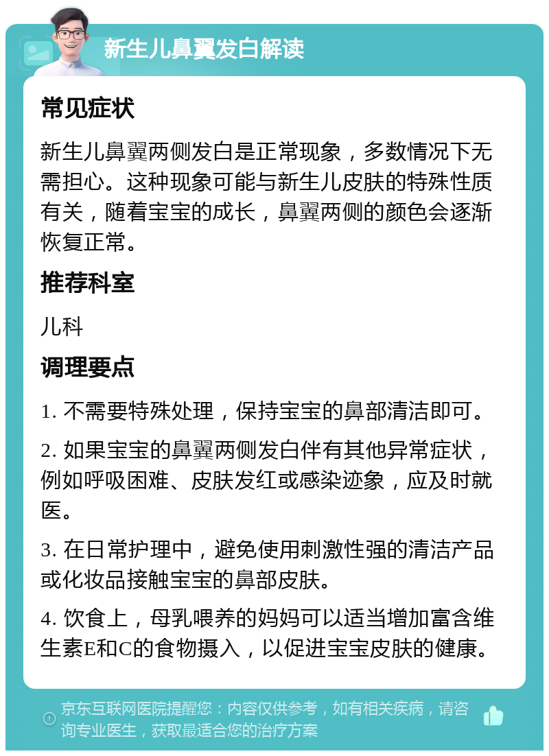 新生儿鼻翼发白解读 常见症状 新生儿鼻翼两侧发白是正常现象，多数情况下无需担心。这种现象可能与新生儿皮肤的特殊性质有关，随着宝宝的成长，鼻翼两侧的颜色会逐渐恢复正常。 推荐科室 儿科 调理要点 1. 不需要特殊处理，保持宝宝的鼻部清洁即可。 2. 如果宝宝的鼻翼两侧发白伴有其他异常症状，例如呼吸困难、皮肤发红或感染迹象，应及时就医。 3. 在日常护理中，避免使用刺激性强的清洁产品或化妆品接触宝宝的鼻部皮肤。 4. 饮食上，母乳喂养的妈妈可以适当增加富含维生素E和C的食物摄入，以促进宝宝皮肤的健康。