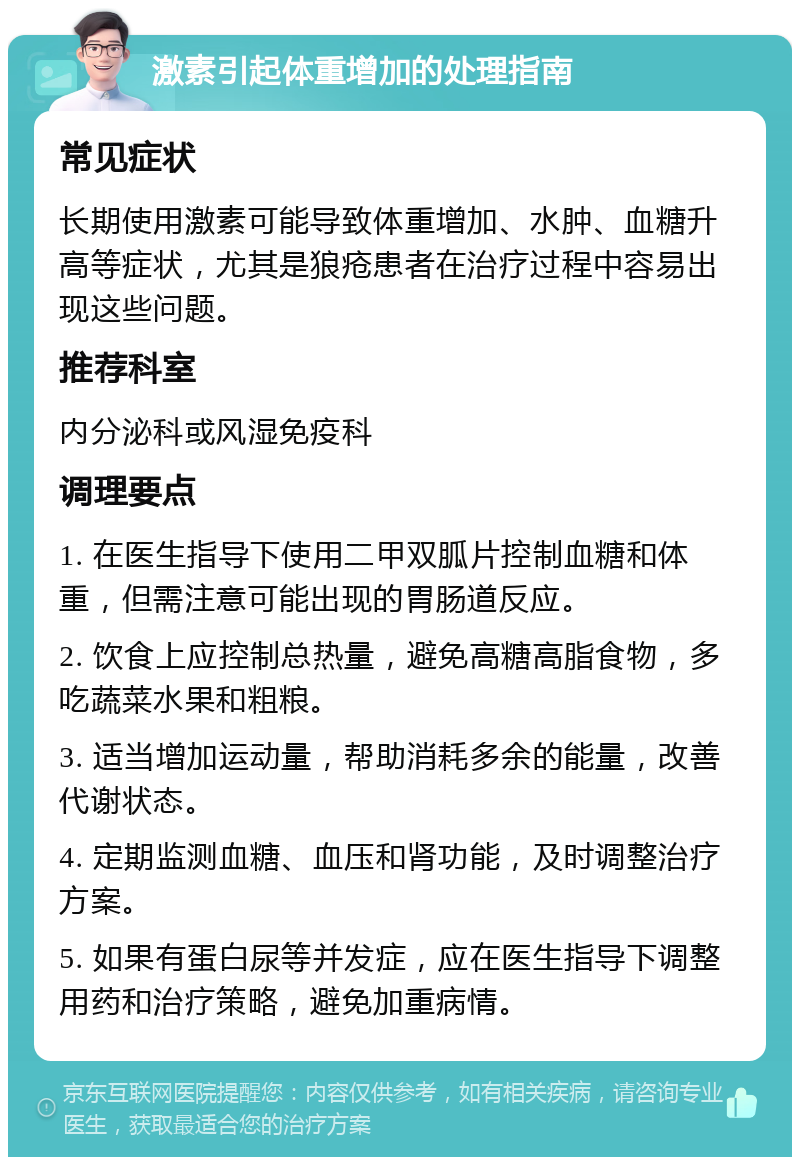 激素引起体重增加的处理指南 常见症状 长期使用激素可能导致体重增加、水肿、血糖升高等症状，尤其是狼疮患者在治疗过程中容易出现这些问题。 推荐科室 内分泌科或风湿免疫科 调理要点 1. 在医生指导下使用二甲双胍片控制血糖和体重，但需注意可能出现的胃肠道反应。 2. 饮食上应控制总热量，避免高糖高脂食物，多吃蔬菜水果和粗粮。 3. 适当增加运动量，帮助消耗多余的能量，改善代谢状态。 4. 定期监测血糖、血压和肾功能，及时调整治疗方案。 5. 如果有蛋白尿等并发症，应在医生指导下调整用药和治疗策略，避免加重病情。