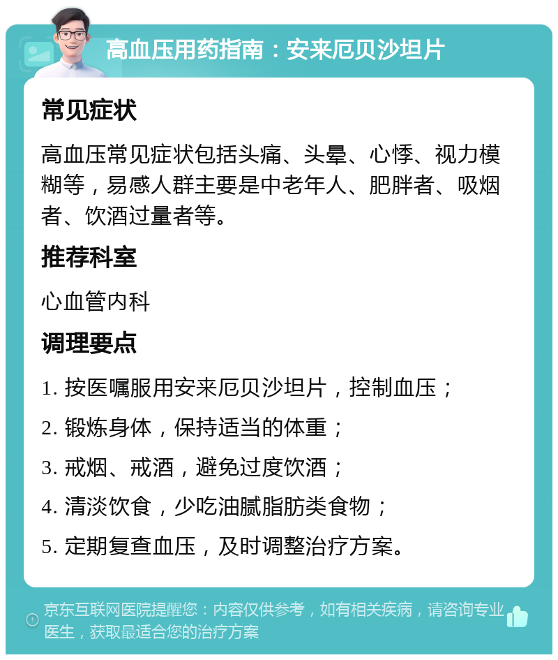 高血压用药指南：安来厄贝沙坦片 常见症状 高血压常见症状包括头痛、头晕、心悸、视力模糊等，易感人群主要是中老年人、肥胖者、吸烟者、饮酒过量者等。 推荐科室 心血管内科 调理要点 1. 按医嘱服用安来厄贝沙坦片，控制血压； 2. 锻炼身体，保持适当的体重； 3. 戒烟、戒酒，避免过度饮酒； 4. 清淡饮食，少吃油腻脂肪类食物； 5. 定期复查血压，及时调整治疗方案。