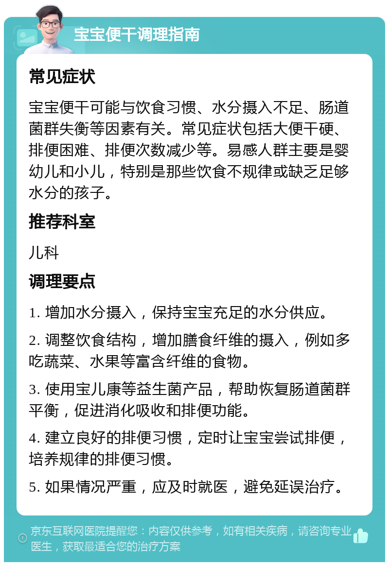 宝宝便干调理指南 常见症状 宝宝便干可能与饮食习惯、水分摄入不足、肠道菌群失衡等因素有关。常见症状包括大便干硬、排便困难、排便次数减少等。易感人群主要是婴幼儿和小儿，特别是那些饮食不规律或缺乏足够水分的孩子。 推荐科室 儿科 调理要点 1. 增加水分摄入，保持宝宝充足的水分供应。 2. 调整饮食结构，增加膳食纤维的摄入，例如多吃蔬菜、水果等富含纤维的食物。 3. 使用宝儿康等益生菌产品，帮助恢复肠道菌群平衡，促进消化吸收和排便功能。 4. 建立良好的排便习惯，定时让宝宝尝试排便，培养规律的排便习惯。 5. 如果情况严重，应及时就医，避免延误治疗。