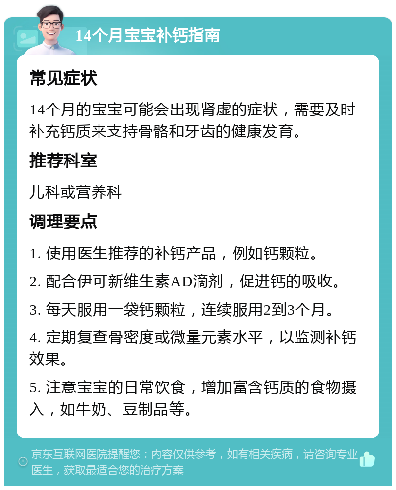 14个月宝宝补钙指南 常见症状 14个月的宝宝可能会出现肾虚的症状，需要及时补充钙质来支持骨骼和牙齿的健康发育。 推荐科室 儿科或营养科 调理要点 1. 使用医生推荐的补钙产品，例如钙颗粒。 2. 配合伊可新维生素AD滴剂，促进钙的吸收。 3. 每天服用一袋钙颗粒，连续服用2到3个月。 4. 定期复查骨密度或微量元素水平，以监测补钙效果。 5. 注意宝宝的日常饮食，增加富含钙质的食物摄入，如牛奶、豆制品等。