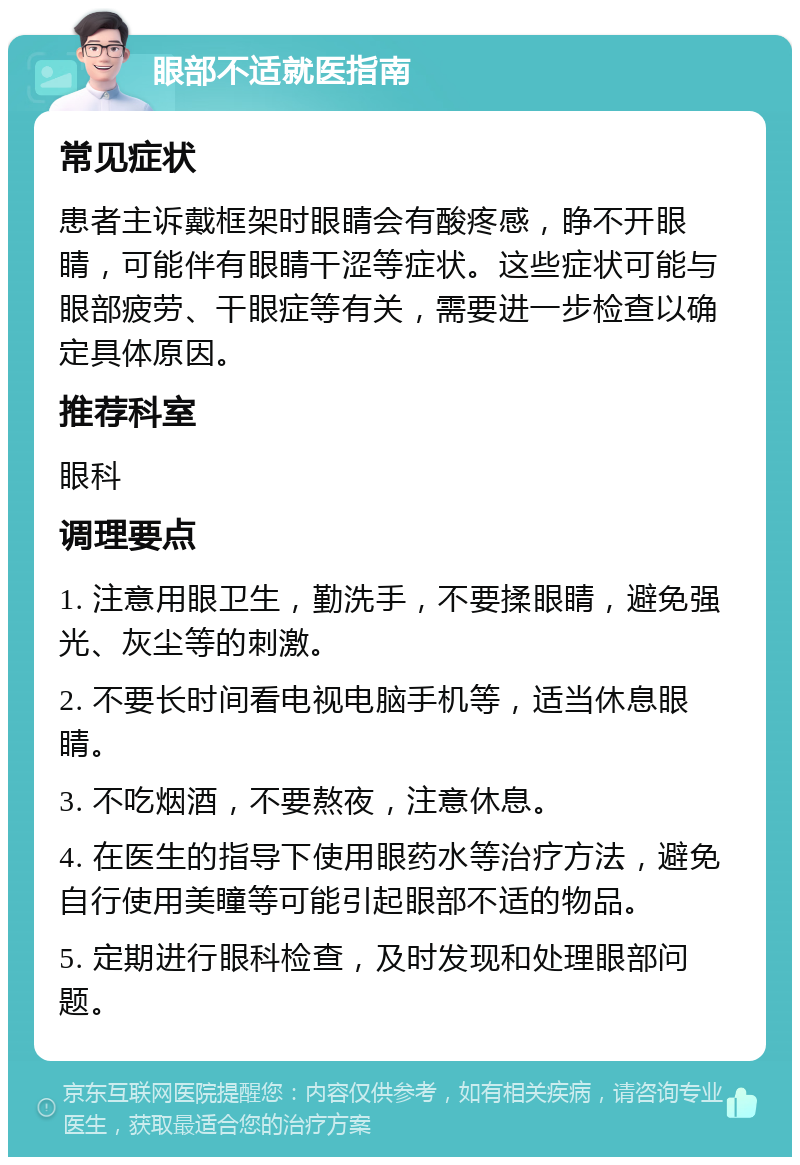 眼部不适就医指南 常见症状 患者主诉戴框架时眼睛会有酸疼感，睁不开眼睛，可能伴有眼睛干涩等症状。这些症状可能与眼部疲劳、干眼症等有关，需要进一步检查以确定具体原因。 推荐科室 眼科 调理要点 1. 注意用眼卫生，勤洗手，不要揉眼睛，避免强光、灰尘等的刺激。 2. 不要长时间看电视电脑手机等，适当休息眼睛。 3. 不吃烟酒，不要熬夜，注意休息。 4. 在医生的指导下使用眼药水等治疗方法，避免自行使用美瞳等可能引起眼部不适的物品。 5. 定期进行眼科检查，及时发现和处理眼部问题。