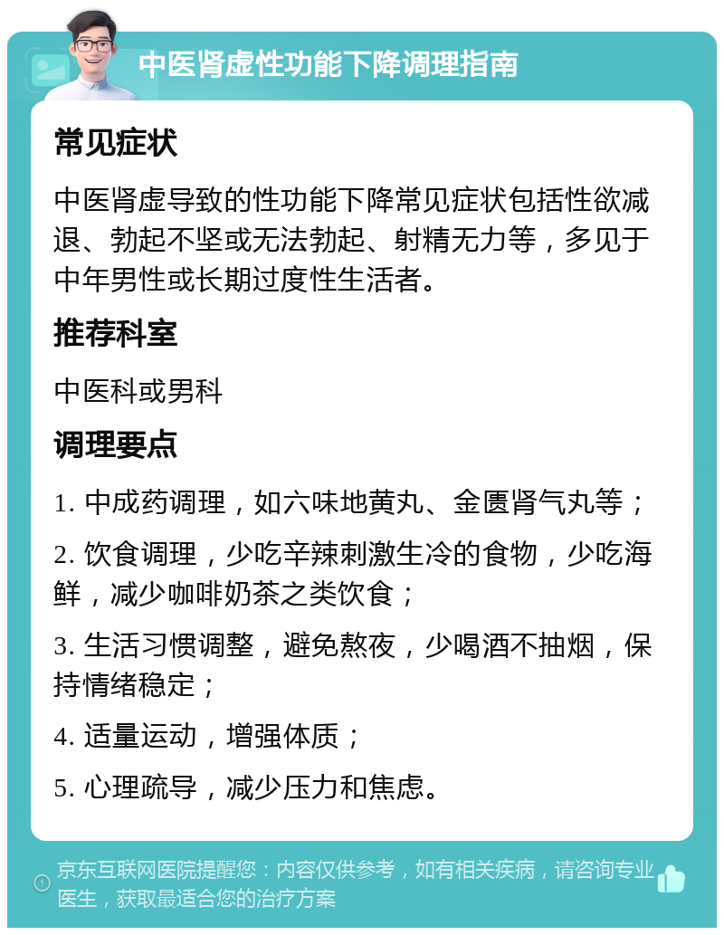 中医肾虚性功能下降调理指南 常见症状 中医肾虚导致的性功能下降常见症状包括性欲减退、勃起不坚或无法勃起、射精无力等，多见于中年男性或长期过度性生活者。 推荐科室 中医科或男科 调理要点 1. 中成药调理，如六味地黄丸、金匮肾气丸等； 2. 饮食调理，少吃辛辣刺激生冷的食物，少吃海鲜，减少咖啡奶茶之类饮食； 3. 生活习惯调整，避免熬夜，少喝酒不抽烟，保持情绪稳定； 4. 适量运动，增强体质； 5. 心理疏导，减少压力和焦虑。