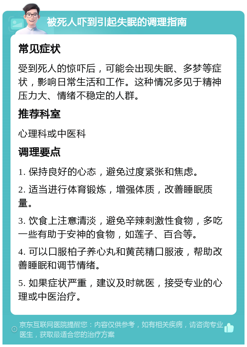 被死人吓到引起失眠的调理指南 常见症状 受到死人的惊吓后，可能会出现失眠、多梦等症状，影响日常生活和工作。这种情况多见于精神压力大、情绪不稳定的人群。 推荐科室 心理科或中医科 调理要点 1. 保持良好的心态，避免过度紧张和焦虑。 2. 适当进行体育锻炼，增强体质，改善睡眠质量。 3. 饮食上注意清淡，避免辛辣刺激性食物，多吃一些有助于安神的食物，如莲子、百合等。 4. 可以口服柏子养心丸和黄芪精口服液，帮助改善睡眠和调节情绪。 5. 如果症状严重，建议及时就医，接受专业的心理或中医治疗。