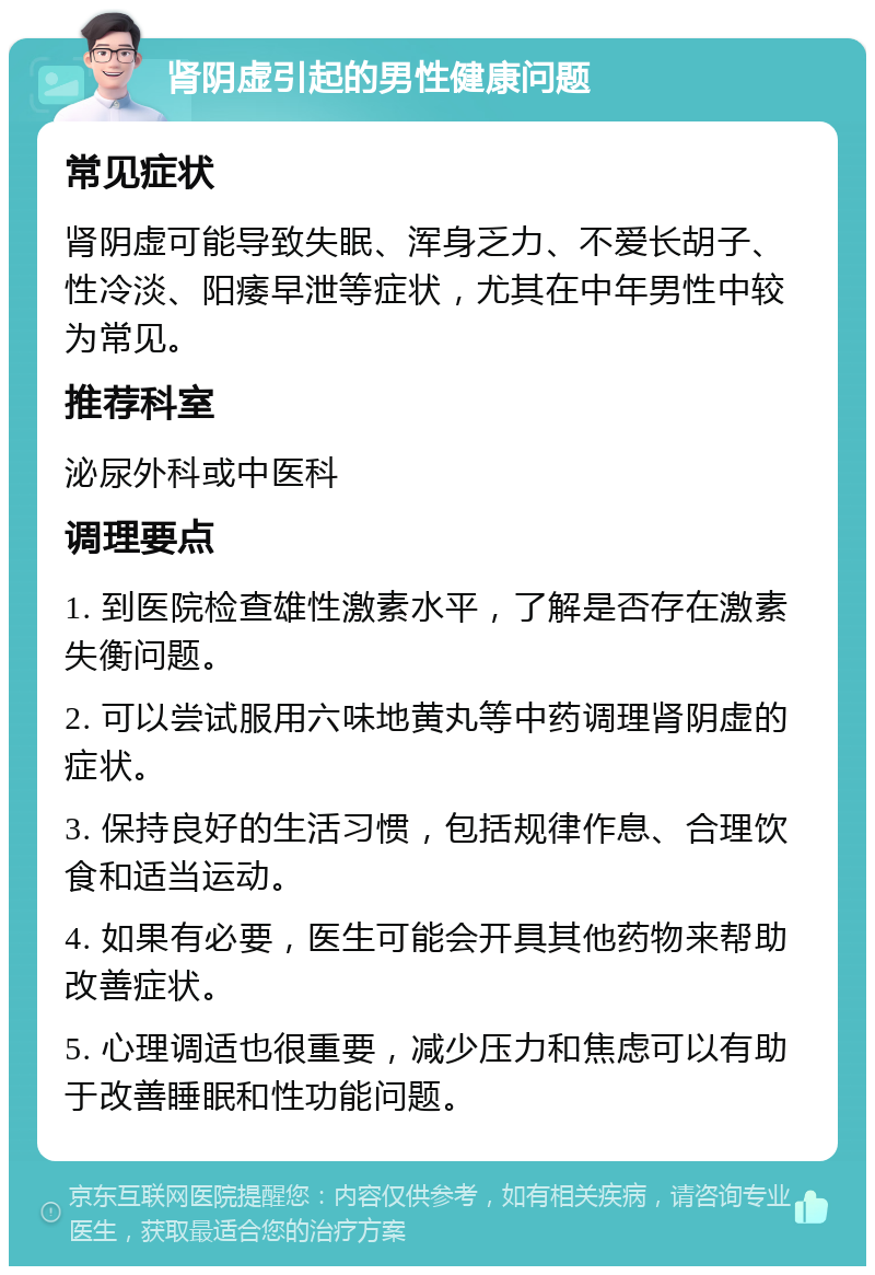 肾阴虚引起的男性健康问题 常见症状 肾阴虚可能导致失眠、浑身乏力、不爱长胡子、性冷淡、阳痿早泄等症状，尤其在中年男性中较为常见。 推荐科室 泌尿外科或中医科 调理要点 1. 到医院检查雄性激素水平，了解是否存在激素失衡问题。 2. 可以尝试服用六味地黄丸等中药调理肾阴虚的症状。 3. 保持良好的生活习惯，包括规律作息、合理饮食和适当运动。 4. 如果有必要，医生可能会开具其他药物来帮助改善症状。 5. 心理调适也很重要，减少压力和焦虑可以有助于改善睡眠和性功能问题。