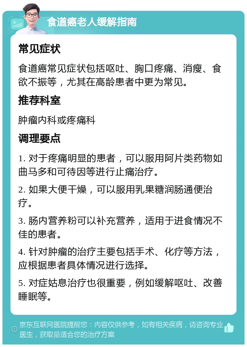 食道癌老人缓解指南 常见症状 食道癌常见症状包括呕吐、胸口疼痛、消瘦、食欲不振等，尤其在高龄患者中更为常见。 推荐科室 肿瘤内科或疼痛科 调理要点 1. 对于疼痛明显的患者，可以服用阿片类药物如曲马多和可待因等进行止痛治疗。 2. 如果大便干燥，可以服用乳果糖润肠通便治疗。 3. 肠内营养粉可以补充营养，适用于进食情况不佳的患者。 4. 针对肿瘤的治疗主要包括手术、化疗等方法，应根据患者具体情况进行选择。 5. 对症姑息治疗也很重要，例如缓解呕吐、改善睡眠等。