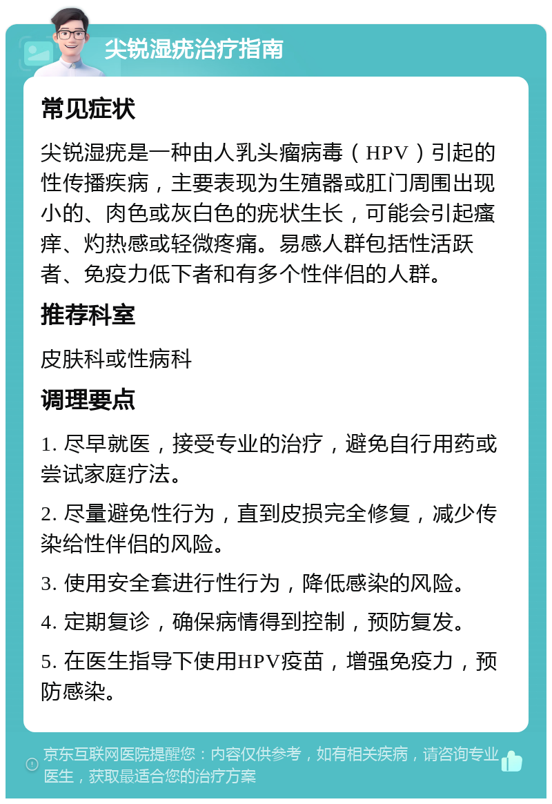 尖锐湿疣治疗指南 常见症状 尖锐湿疣是一种由人乳头瘤病毒（HPV）引起的性传播疾病，主要表现为生殖器或肛门周围出现小的、肉色或灰白色的疣状生长，可能会引起瘙痒、灼热感或轻微疼痛。易感人群包括性活跃者、免疫力低下者和有多个性伴侣的人群。 推荐科室 皮肤科或性病科 调理要点 1. 尽早就医，接受专业的治疗，避免自行用药或尝试家庭疗法。 2. 尽量避免性行为，直到皮损完全修复，减少传染给性伴侣的风险。 3. 使用安全套进行性行为，降低感染的风险。 4. 定期复诊，确保病情得到控制，预防复发。 5. 在医生指导下使用HPV疫苗，增强免疫力，预防感染。