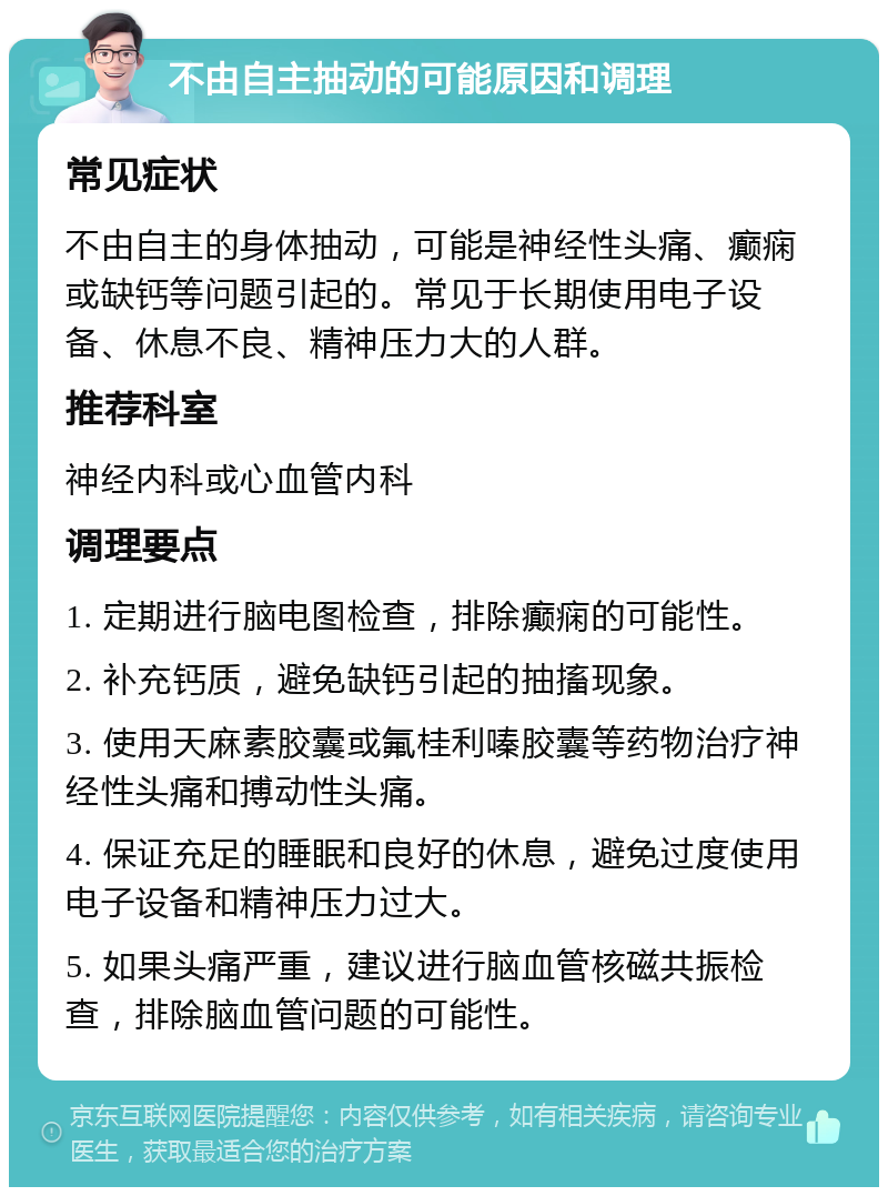 不由自主抽动的可能原因和调理 常见症状 不由自主的身体抽动，可能是神经性头痛、癫痫或缺钙等问题引起的。常见于长期使用电子设备、休息不良、精神压力大的人群。 推荐科室 神经内科或心血管内科 调理要点 1. 定期进行脑电图检查，排除癫痫的可能性。 2. 补充钙质，避免缺钙引起的抽搐现象。 3. 使用天麻素胶囊或氟桂利嗪胶囊等药物治疗神经性头痛和搏动性头痛。 4. 保证充足的睡眠和良好的休息，避免过度使用电子设备和精神压力过大。 5. 如果头痛严重，建议进行脑血管核磁共振检查，排除脑血管问题的可能性。