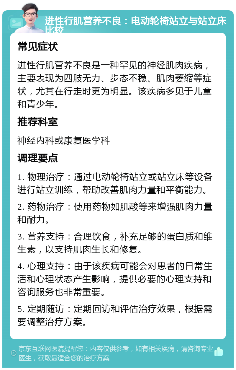 进性行肌营养不良：电动轮椅站立与站立床比较 常见症状 进性行肌营养不良是一种罕见的神经肌肉疾病，主要表现为四肢无力、步态不稳、肌肉萎缩等症状，尤其在行走时更为明显。该疾病多见于儿童和青少年。 推荐科室 神经内科或康复医学科 调理要点 1. 物理治疗：通过电动轮椅站立或站立床等设备进行站立训练，帮助改善肌肉力量和平衡能力。 2. 药物治疗：使用药物如肌酸等来增强肌肉力量和耐力。 3. 营养支持：合理饮食，补充足够的蛋白质和维生素，以支持肌肉生长和修复。 4. 心理支持：由于该疾病可能会对患者的日常生活和心理状态产生影响，提供必要的心理支持和咨询服务也非常重要。 5. 定期随访：定期回访和评估治疗效果，根据需要调整治疗方案。